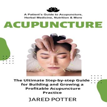 Acupuncture: A Patient’s Guide to Acupuncture, Herbal Medicine, Nutrition & More (The Ultimate Step-by-step Guide for Building and Growing a Profitable Acupuncture Practice)
