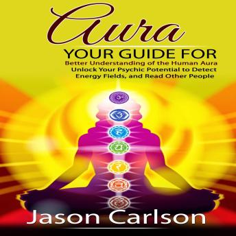 Aura: Your Guide for Better Understanding of the Human Aura (Unlock Your Psychic Potential to Detect Energy Fields, and Read Other People)
