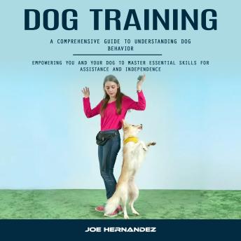 Dog Training: A Comprehensive Guide to Understanding Dog Behavior (Empowering You and Your Dog to Master Essential Skills for Assistance and Independence)