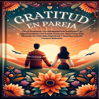 Gratitud En Pareja: Cómo Fomentar Los Pensamientos Positivos Y El Agradecimiento De Forma Conjunta Para Crear Una Filosofía De Vida Más Espiritual Y Satisfactoria En Vuestra Relación.