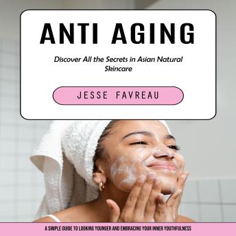 Anti Aging: Discover All the Secrets in Asian Natural Skincare (A Simple Guide to Looking Younger and Embracing Your Inner Youthfulness)
