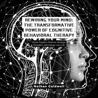 Rewiring Your Mind: The Transformative Power of Cognitive Behavioral Therapy: Break Negative Patterns, Reshape Thoughts, and Change your Life
