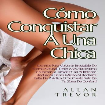 Cómo Conquistar A Una Chica: Secretos Para Volverte Irresistible De Forma Natural, Tener Más Autoestima Y Superar La Timidez Casi Al Instante, ¡Incluso Si Tienes Miedo Al Rechazo, Falta De Práctica O Te Cuesta Salir De Tu Zona De Confort!