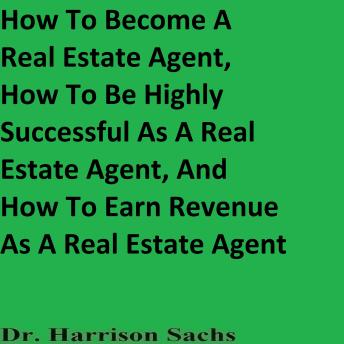 How To Become A Real Estate Agent, How To Be Highly Successful As A Real Estate Agent, And How To Earn Revenue As A Real Estate Agent