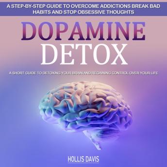 Dopamine Detox: A Step-by-step Guide to Overcome Addictions Break Bad Habits and Stop Obsessive Thoughts (A Short Guide to Detoxing Your Brain and Regaining Control over Your Life)