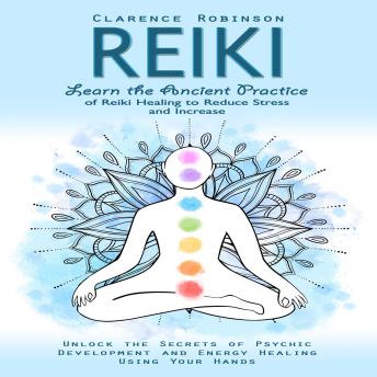Reiki: Learn the Ancient Practice of Reiki Healing to Reduce Stress and Increase (Unlock the Secrets of Psychic Development and Energy Healing Using Your Hands)