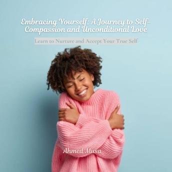 Embracing Yourself: A Journey to Self-Compassion and Unconditional Love: Learn to Nurture and Accept Your True Self