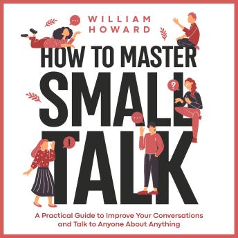 How to Master Small Talk: A Practical Guide to Improve Your Conversations and Talk to Anyone About Anything