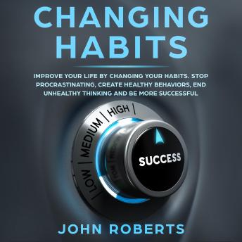 Changing Habits: Improve your Life by Changing your Habits. Stop Procrastinating, Create Healthy Behaviors, End Unhealthy Thinking and be More Successful