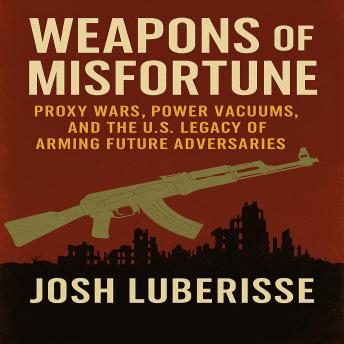 Weapons of Misfortune: Proxy Wars, Power Vacuums, and the U.S. Legacy of Arming Future Adversaries