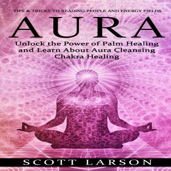 Aura: Tips & Tricks to Reading People and Energy Fields (Unlock the Power of Palm Healing and Learn About Aura Cleansing Chakra Healing)