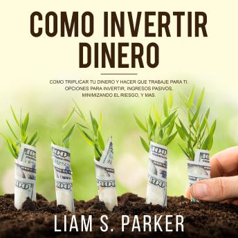 Cómo Invertir Dinero: Cómo Triplicar Tu Dinero y Hacer Que Trabaje Para Ti. Opciones Para Invertir, Ingresos Pasivos, Minimizando El Riesgo, y Más