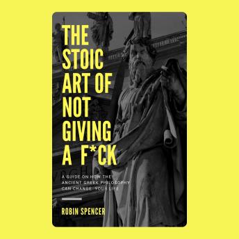 The Stoic Art of Not Giving a F*ck: A Guide on How the Ancient Greek Philosophy Can Change Your Life