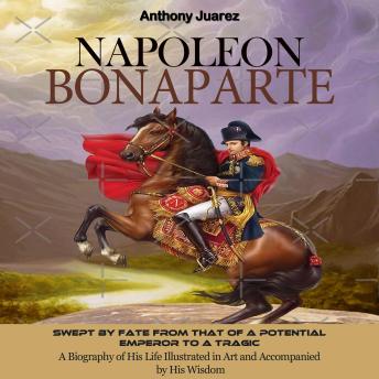 Napoleon Bonaparte: Swept by Fate From That of a Potential Emperor to a Tragic (A Biography of His Life Illustrated in Art and Accompanied by His Wisdom)