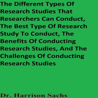 The Different Types Of Research Studies That Researchers Can Conduct, The Best Type Of Research Study To Conduct, The Benefits Of Conducting Research Studies, And The Challenges Of Conducting Research Studies