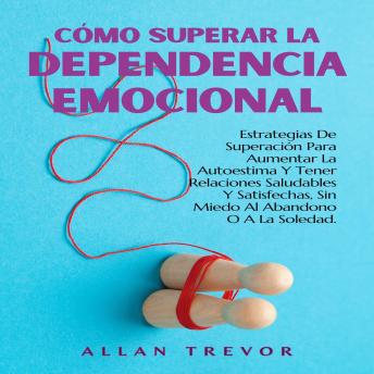 Cómo Superar la Dependencia Emocional: Estrategias De Superación Para Aumentar La Autoestima Y Tener Relaciones Saludables Y Satisfechas, Sin Miedo Al Abandono O A La Soledad.