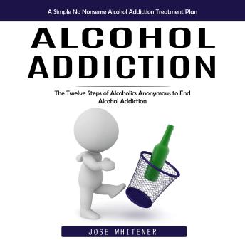 Alcohol Addiction: A Simple No Nonsense Alcohol Addiction Treatment Plan (The Twelve Steps of Alcoholics Anonymous to End Alcohol Addiction)