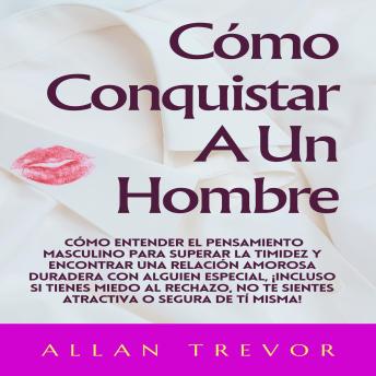 Cómo Conquistar A Un Hombre: Cómo Entender El Pensamiento Masculino Para Superar La Timidez Y Encontrar Una Relación Amorosa Duradera Con Alguien Especial, ¡Incluso Si Tienes Miedo Al Rechazo, No Te Sientes Atractiva O Segura De Tí Misma!