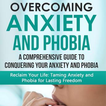 Overcoming Anxiety and Phobia: A Comprehensive Guide to Conquering Your Anxiety and Phobia