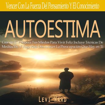 Autoestima: Cree en Ti Y Supera Tus Miedos Para Vivir Feliz Incluye Técnicas De Meditación Y Yoga Para Desvanecer La Preocupación Que Hay en Ti(Vencer Con La Fuerza Del Pensamiento Y El Conocimiento)