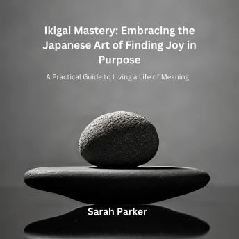 Ikigai Mastery: Embracing the Japanese Art of Finding Joy in Purpose: A Practical Guide to Living a Life of Meaning