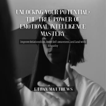 Unlocking Your Potential: The True Power of Emotional Intelligence Mastery: Improve Relationships, Boost Self-awareness, and Lead with Empathy