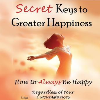 Secret Keys to Greater Happiness: How to Always Be Happy Regardless of Your Circumstances