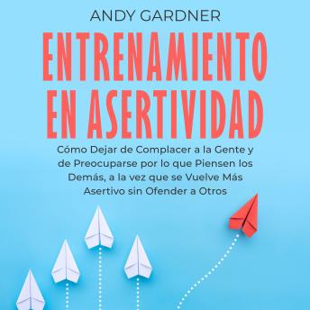[Spanish] - Entrenamiento en asertividad: Cómo dejar de complacer a la gente y de preocuparse por lo que piensen los demás, a la vez que se vuelve más asertivo sin ofender a otros