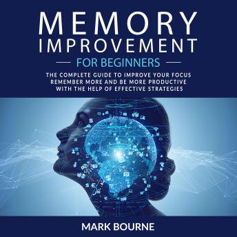 Memory Improvement For Beginners: The Complete Guide to Improve your Focus, Remember More and Be More Productive with the Help of Effective Strategies