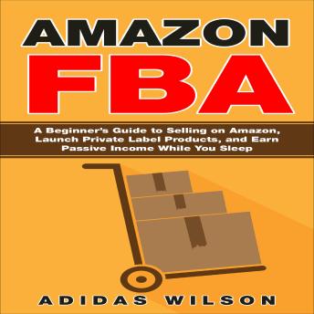 Amazon FBA: A Beginner's Guide to Selling on Amazon, Launch Private Label Products, and Earn Passive Income While You Sleep