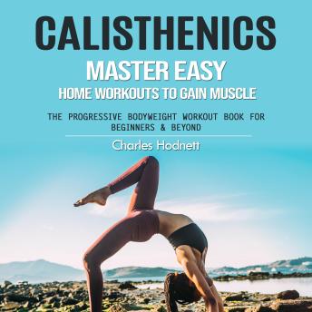 Calisthenics: Master Easy Home Workouts to Gain Muscle (The Progressive Bodyweight Workout Book for Beginners & Beyond)