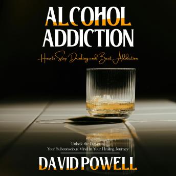 Alcohol Addiction: How to Stop Drinking and Beat Addiction (Unlock the Power of Your Subconscious Mind in Your Healing Journey)