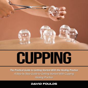 Cupping: The Practical Guide to Getting Started With the Healing Practice (A Step by Step Guide to Getting Started With Cupping Healing Practice)
