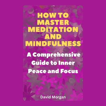 How to Master Meditation and Mindfulness: A Comprehensive Guide to Inner Peace and Focus