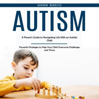 Autism: A Parent's Guide to Navigating Life With an Autistic Child (Powerful Strategies to Help Your Child Overcome Challenges and Thrive) Cover