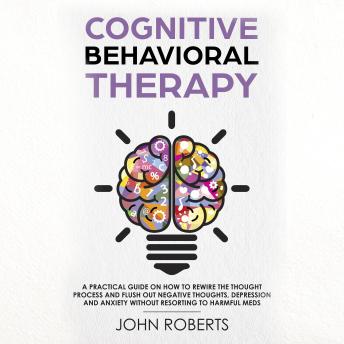 Cognitive Behavioral Therapy: How to Rewire the Thought Process and Flush out Negative Thoughts, Depression, and Anxiety, Without Resorting to Harmful Meds