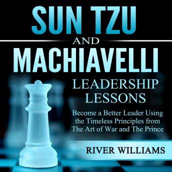 Sun Tzu and Machiavelli Leadership Lessons: Become a Better Leader Using the Timeless Principles From the Art of War and the Prince
