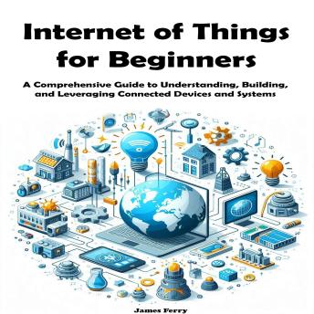 Internet of Things for Beginners: A Comprehensive Guide to Understanding, Building, and Leveraging Connected Devices and Systems