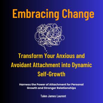Embracing Change -Transform Your Anxious and Avoidant Attachment into Dynamic Self-Growth: Harness the Power of Attachment for Personal Growth and Stronger Relationships