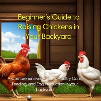 Beginner’s Guide to Raising Chickens in Your Backyard: A Comprehensive Guide to Poultry Care, Feeding, and Egg Production in your backyard