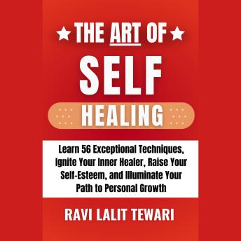 The Art of Self-Healing: Learn 56 Exceptional Self-Healing Techniques, Ignite Your Inner Healer, Raise Your Self-Esteem, and Illuminate Your Path to Personal Growth