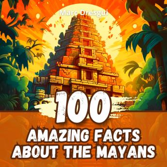 100 Amazing Facts about the Mayans: Maya Mysteries of ancient Mesoamerica revealed