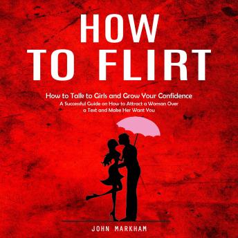 How to Flirt: How to Talk to Girls and Grow Your Confidence (A Successful Guide on How to Attract a Woman Over a Text and Make Her Want You)