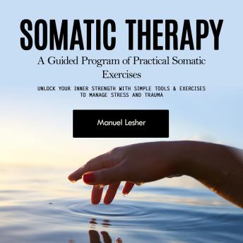 Somatic Therapy: A Guided Program of Practical Somatic Exercises (Unlock Your Inner Strength with Simple Tools & Exercises to Manage Stress and Trauma)