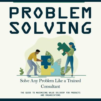 Problem Solving: Solve Any Problem Like a Trained Consultant (The Guide to Maximizing Value Delivery for Products and Organizations)