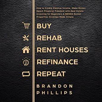 Buy, Rehab, Rent Houses, Refinance, Repeat: How to Create Passive Income, Make Money, Reach Financial Freedom with Real Estate Investing for Beginners and BRRRR Rental Properties Strategy Made Simple