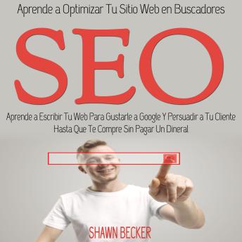 Seo: Aprende a Escribir Tu Web Para Gustarle a Google Y Persuadir a Tu Cliente Hasta Que Te Compre Sin Pagar Un Dineral (Aprende a Optimizar Tu Sitio Web en Buscadores)