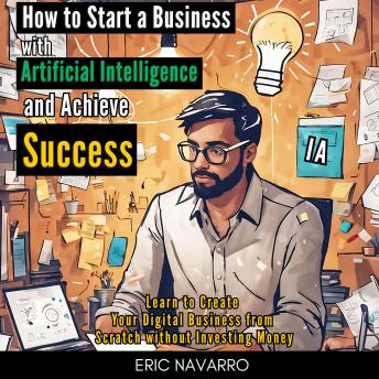 How to Start a Business with Artificial Intelligence and Achieve Success: Learn to Create Your Digital Business from Scratch without Investing Money