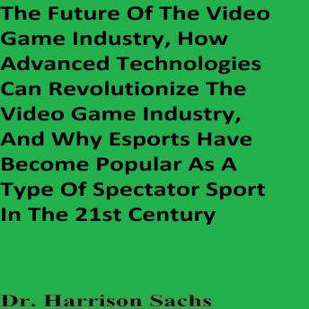 The Future Of The Video Game Industry, How Advanced Technologies Can Revolutionize The Video Game Industry, And Why Esports Have Become Popular As A Type Of Spectator Sport In The 21st Century
