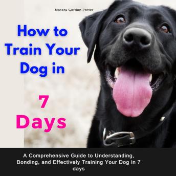 How to Train Your Dog in 7 Days .A Comprehensive Guide to Understanding, Bonding, and Effectively Training Your Dog in 7 days: Includes Case Studies and Common Scenarios Encountered in Dog